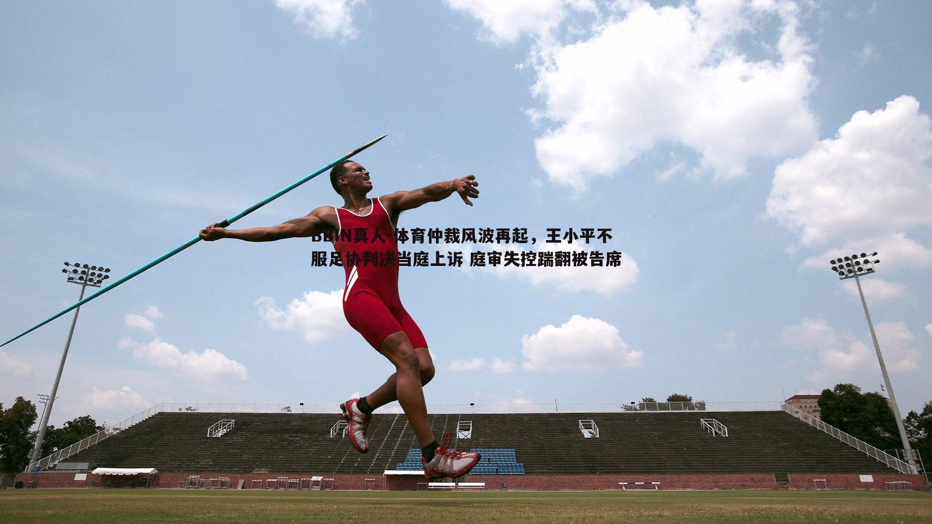 BBIN真人-体育仲裁风波再起，王小平不服足协判决当庭上诉 庭审失控踹翻被告席
